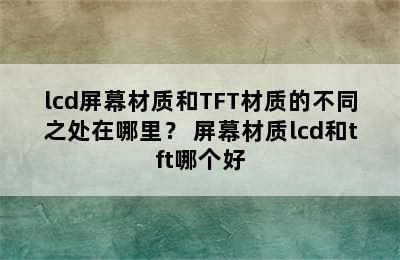 lcd屏幕材质和TFT材质的不同之处在哪里？ 屏幕材质lcd和tft哪个好